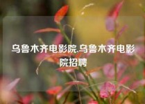 乌鲁木齐电影院,乌鲁木齐电影院招聘