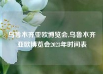 乌鲁木齐亚欧博览会,乌鲁木齐亚欧博览会2023年时间表