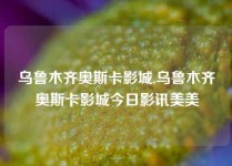 乌鲁木齐奥斯卡影城,乌鲁木齐奥斯卡影城今日影讯美美