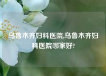 乌鲁木齐妇科医院,乌鲁木齐妇科医院哪家好?