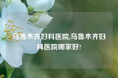 乌鲁木齐妇科医院,乌鲁木齐妇科医院哪家好?